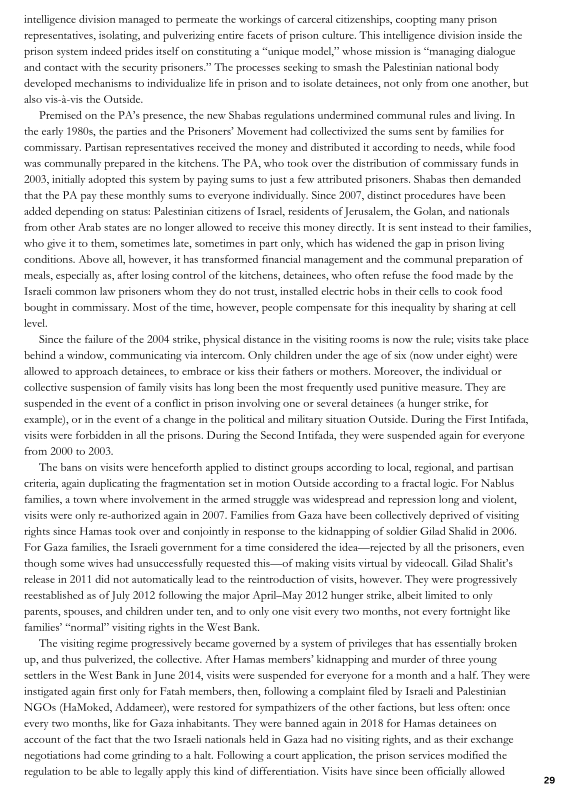 intelligence division managed to permeate the workings of earceralcitizenships, coopting many prison
representatives, isolating, and pulverizing entire facets of prison culture. This intelligence division inside the
prison system indeed prides itself on constituting

and contact with the seeuity prisoners." The processes seeking to smash the Palestinian national body
developed mechanisms to individualze life in prison and to isolate detainees, aot only from one another, but
also viei-vis the Outside,

 

“unique model,” whose mission is “managing dialogve

Premised on the PA's presence, the new Shabss regulations undermined communal rules and living In
the early 1980s, the parties and the Prisoners’ Movement had collectivized the sums sent by families for
‘commissary. Pastsan representatives received the money and distributed it according to needs, while food
‘vas communally pepated in the kitchens, The PA, who took over the distribution of commissary funds in
2003, initally adopted this system by paying sums to justa few attributed prisoners, Shabss then demanded
thae the PA pay these monthly sums to everyone individually. Since 2007, distinct procedures have been
added depending on status: Palestinian citizens of Isral, residents of Jerusalem, the Golan, and nationals
from other Arab states are no longer allowed eo reccve this money directly Iris sen instead to their Families,
‘who give it to them, sometimes late, sometimes in part only, which has widened the gap in prison living
conditions. Above all, however, it has transformed financial management and the communal preparation of
‘meals, especially a, after losing control ofthe kitchens, detainees, who often refuse the food made by the
Israeli common law prisoners whom they do not trust, installed electric hobs in thet cells to cook food
ought in commissary. Most ofthe ime, however, people compensate for this inequality by sharing at cell
level

 

 

Since the fallure ofthe 2004 stike, physical distance inthe visting rooms is now the rule; visits take place
[behind a window, communicating via intercom, Only children under the age of six (now under cight) were
allowed to approsch detainees, to embrace or kiss their fathers or mothers, Moreover, the individual or
collective suspension of family ists has long been the most frequently used punitive measure. They are
suspended in the event of a confit in prison involving one or several detainees (a hunger strike, for
‘example, or inthe event of a change inthe political and miltary situation Outside. During the First Intifada,
visits were forbidden in all the prisons. During the Second Intifada, they were suspended again for everyone
from 2000 to 2005,

‘The bans on visits were henceforth applied to distinct groups according to local, regional, and partisan
criteria, again duplicating the fragmentation set in motion Outside according to a fractal loge. For Nablus
families, a town where involvement in the armed struggle was widespread and repression long and violent,
visits were only re-authorized again in 2007, Families from Gaza have been collectively deprived of visiting
rights since Hamas took over and conjoitly in response to the kidnapping of soldier Gilad Shalid in 2006,
For Gaza families, the Israci government fora time considered the idea—rejected by all the prisoners, even
though some wives had unsuccessfully requested this—of making visits vinual by videocall. Gilad Shal’s
release in 201 di not automatically lead tothe reintroduetion of visits, however. They were progressively
reestablished as of july 2012 following the major April-May 2012 hunger strike albeit limited to only
‘parents, spouses, and children under ten, and to only one visit every two months, not every Fortnight like
families’ “normal” visting rights in the West Bank,

"The visting regime progressively became governed by a system of privileges that has essenally broken
up, and chus pulverized, the collective. After Hamas members’ kidnapping and murder of three young
settlers inthe West Bank in June 2014, visits were suspended for everyone for a month and a half. They were
instigated again frst only for Fatah members, then, following a complaint filed by Israel and Palestinian
[NGOs (HaMoked, Addameet), were restored for sympathizers ofthe other factions, bt less often: once
‘every 80 months, like for Gaza inhabitants. They were banned again in 2018 for Hamas detainees on
account of the Fact thatthe two Israeli nationals held in Gaza had no visitng rights, and as their exchange
negotiations had come grinding to hae. Following a court application, the prison services modified the
regulation to be able to legally apply this kind of differentiation. Visits have since been officially allowed

 

 

 

 

2
